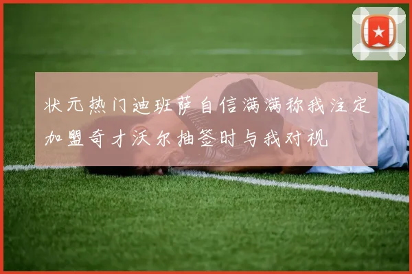 状元热门迪班萨自信满满称我注定加盟奇才沃尔抽签时与我对视