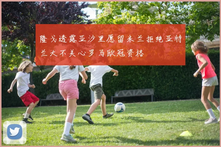 隆戈透露亚沙里愿留米兰拒绝亚特兰大不关心罗马欧冠资格