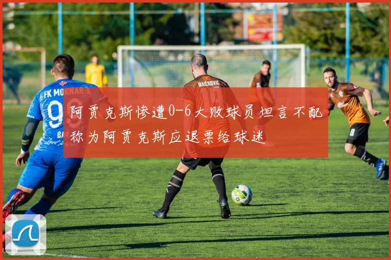 阿贾克斯惨遭0-6大败球员坦言不配称为阿贾克斯应退票给球迷