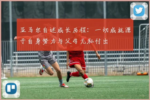 亚马尔自述成长历程：一切成就源于自身努力与父母无私付出