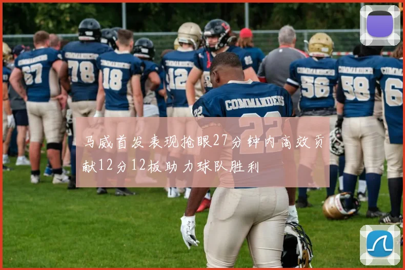 马威首发表现抢眼27分钟内高效贡献12分12板助力球队胜利