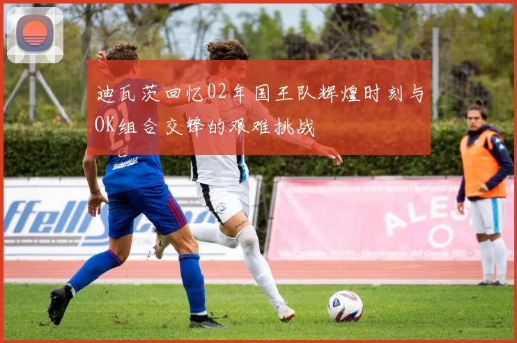 迪瓦茨回忆02年国王队辉煌时刻与OK组合交锋的艰难挑战