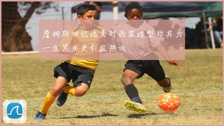 詹姆斯回忆选秀时西装造型称其为一生黑历史引发热议