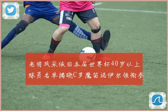 老将风采依旧本届世界杯40岁以上球员名单揭晓C罗魔笛诺伊尔领衔参赛