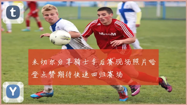 米切尔分享骑士季后赛现场照片哈登点赞期待快速回归赛场