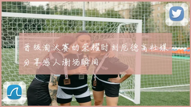 晋级淘汰赛的荣耀时刻厄德高社媒分享感人谢场瞬间