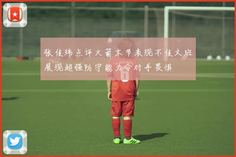 张佳玮点评火箭末节表现不佳文班展现超强防守能力令对手畏惧
