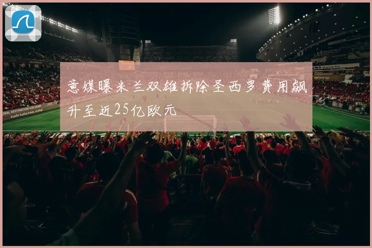 意媒曝米兰双雄拆除圣西罗费用飙升至近25亿欧元