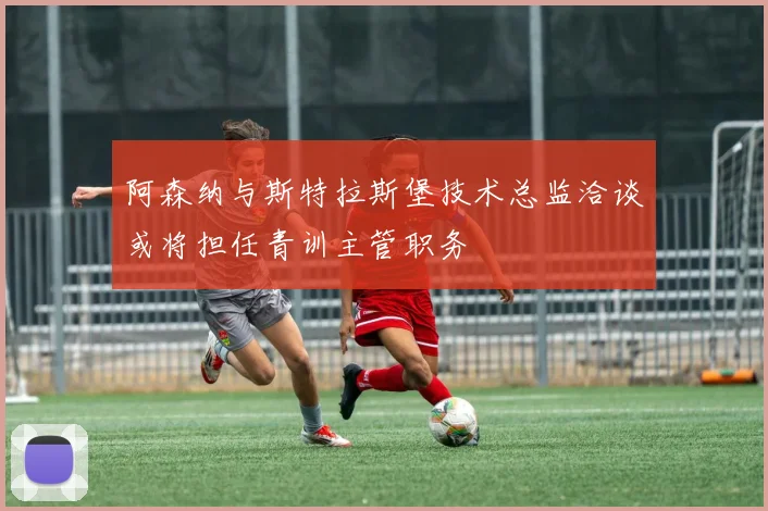 阿森纳与斯特拉斯堡技术总监洽谈或将担任青训主管职务