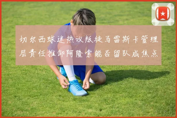 切尔西球迷热议叛徒马雷斯卡管理层责任推卸阿隆索能否留队成焦点