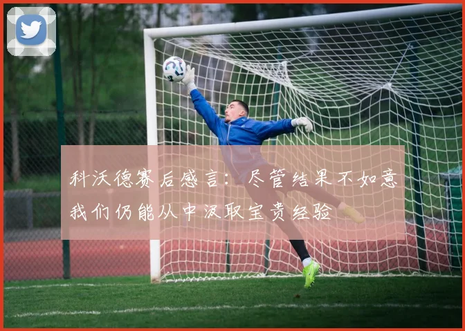科沃德赛后感言：尽管结果不如意我们仍能从中汲取宝贵经验