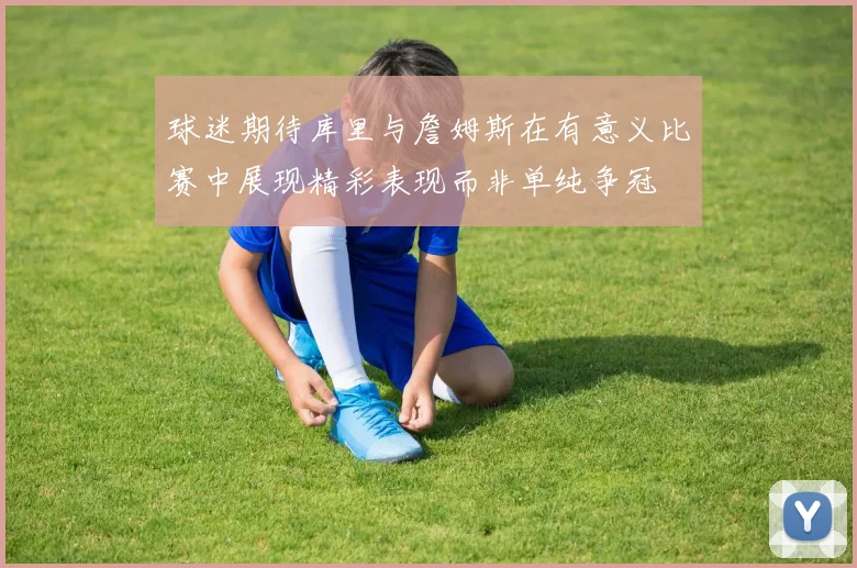 球迷期待库里与詹姆斯在有意义比赛中展现精彩表现而非单纯争冠